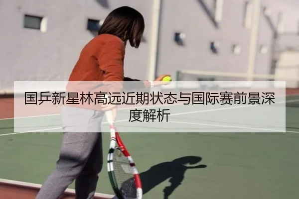 国乒新星林高远近期状态与国际赛前景深度解析